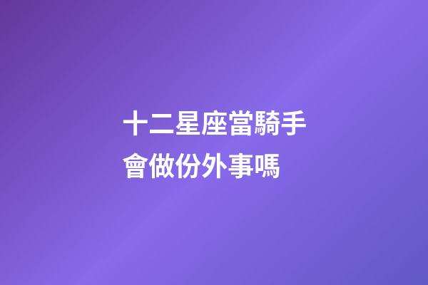 十二星座當騎手會做份外事嗎-第1張-星座運勢-玄機派