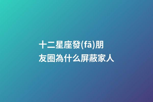 十二星座發(fā)朋友圈為什么屏蔽家人-第1張-星座運勢-玄機派