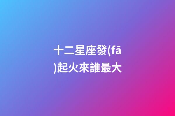 十二星座發(fā)起火來誰最大-第1張-星座運勢-玄機派