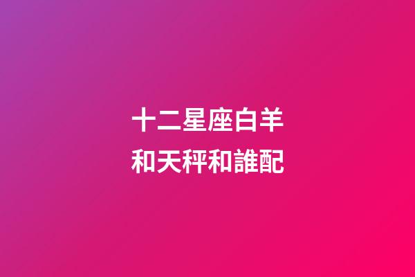十二星座白羊和天秤和誰配-第1張-星座運勢-玄機派