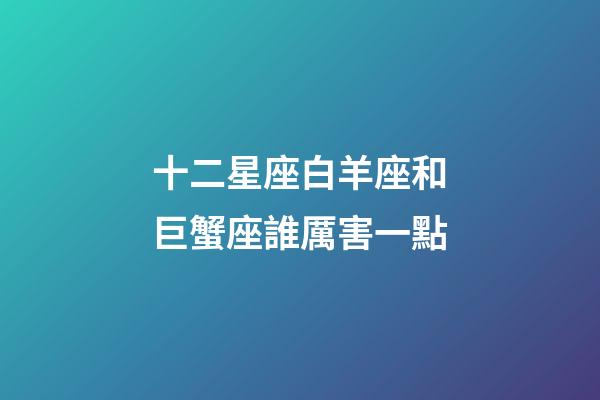 十二星座白羊座和巨蟹座誰厲害一點-第1張-星座運勢-玄機派