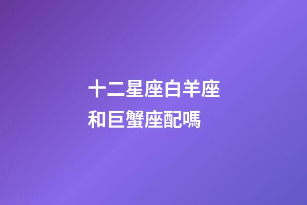 十二星座白羊座和巨蟹座配嗎-第1張-星座運勢-玄機派
