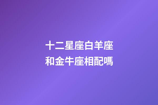 十二星座白羊座和金牛座相配嗎-第1張-星座運勢-玄機派