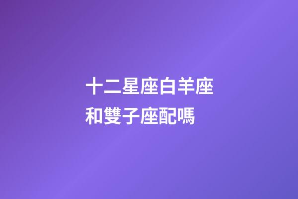 十二星座白羊座和雙子座配嗎-第1張-星座運勢-玄機派