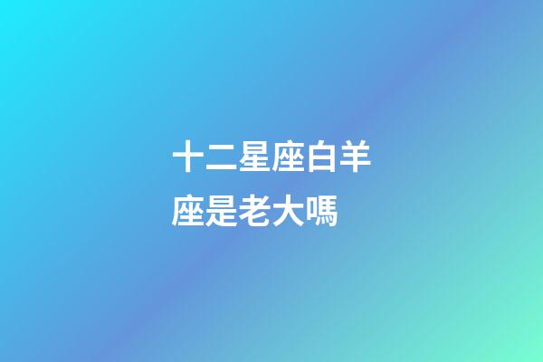 十二星座白羊座是老大嗎-第1張-星座運勢-玄機派