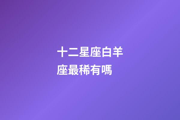 十二星座白羊座最稀有嗎-第1張-星座運(yùn)勢(shì)-玄機(jī)派