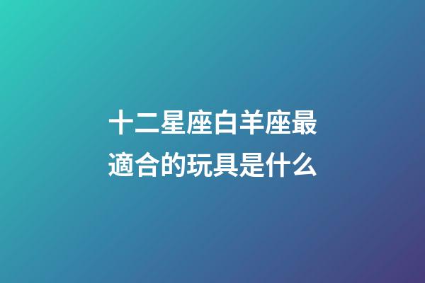十二星座白羊座最適合的玩具是什么-第1張-星座運(yùn)勢(shì)-玄機(jī)派