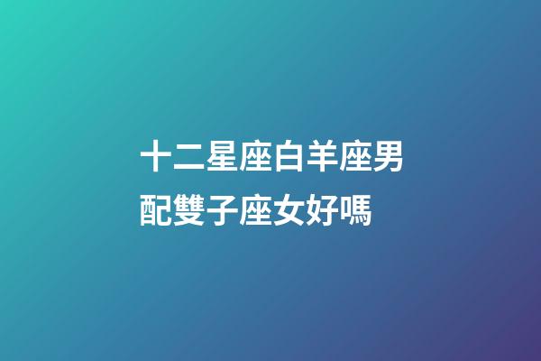 十二星座白羊座男配雙子座女好嗎-第1張-星座運勢-玄機派
