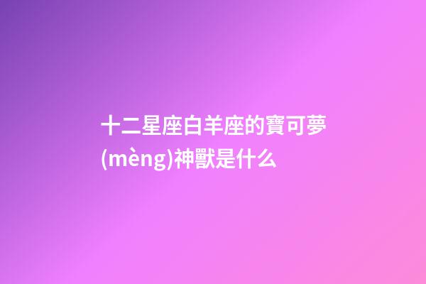 十二星座白羊座的寶可夢(mèng)神獸是什么-第1張-星座運(yùn)勢(shì)-玄機(jī)派