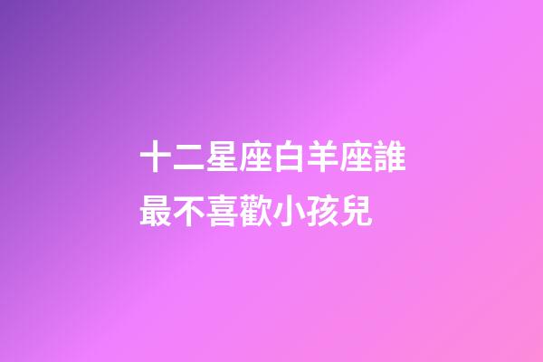 十二星座白羊座誰最不喜歡小孩兒