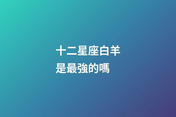 十二星座白羊是最強的嗎-第1張-星座運勢-玄機派