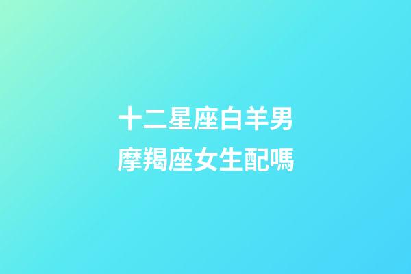 十二星座白羊男摩羯座女生配嗎-第1張-星座運勢-玄機派