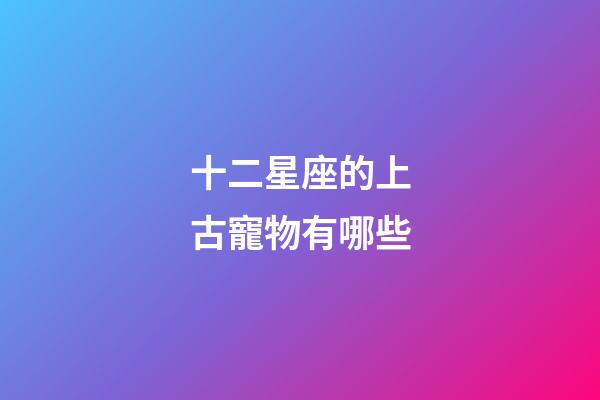 十二星座的上古寵物有哪些-第1張-星座運勢-玄機派