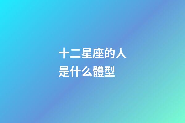十二星座的人是什么體型-第1張-星座運勢-玄機派
