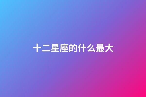十二星座的什么最大-第1張-星座運勢-玄機派