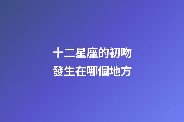 十二星座的初吻發生在哪個地方-第1張-星座運勢-玄機派