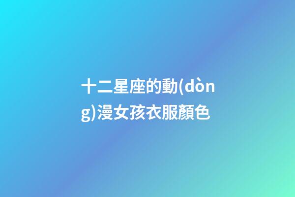 十二星座的動(dòng)漫女孩衣服顏色-第1張-星座運(yùn)勢(shì)-玄機(jī)派