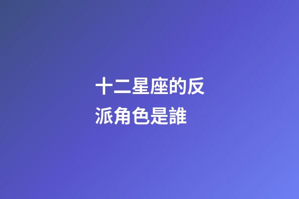 十二星座的反派角色是誰-第1張-星座運勢-玄機派