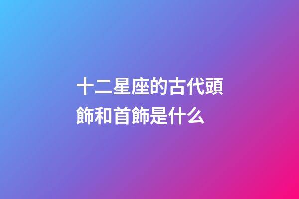 十二星座的古代頭飾和首飾是什么-第1張-星座運勢-玄機派
