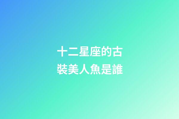 十二星座的古裝美人魚是誰-第1張-星座運勢-玄機派
