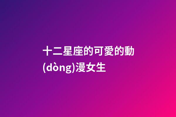 十二星座的可愛的動(dòng)漫女生-第1張-星座運(yùn)勢-玄機(jī)派