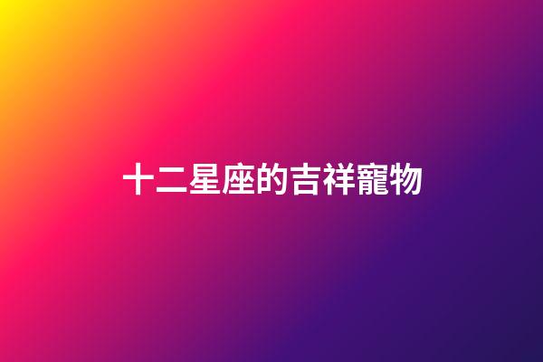 十二星座的吉祥寵物-第1張-星座運勢-玄機派