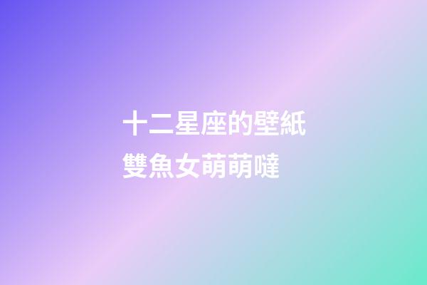 十二星座的壁紙雙魚女萌萌噠-第1張-星座運(yùn)勢-玄機(jī)派