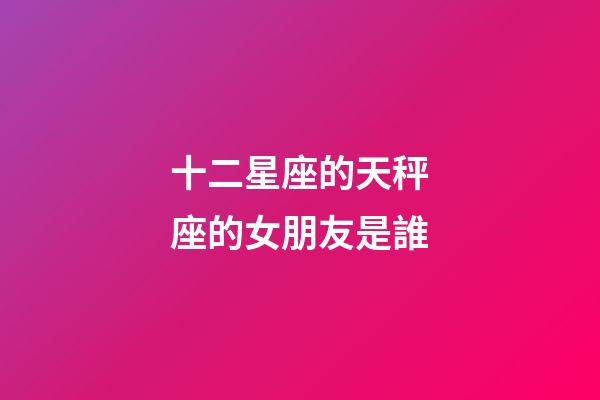 十二星座的天秤座的女朋友是誰-第1張-星座運勢-玄機派