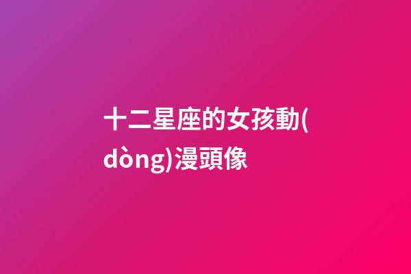 十二星座的女孩動(dòng)漫頭像-第1張-星座運(yùn)勢(shì)-玄機(jī)派