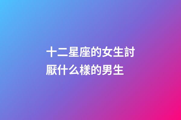 十二星座的女生討厭什么樣的男生-第1張-星座運勢-玄機派