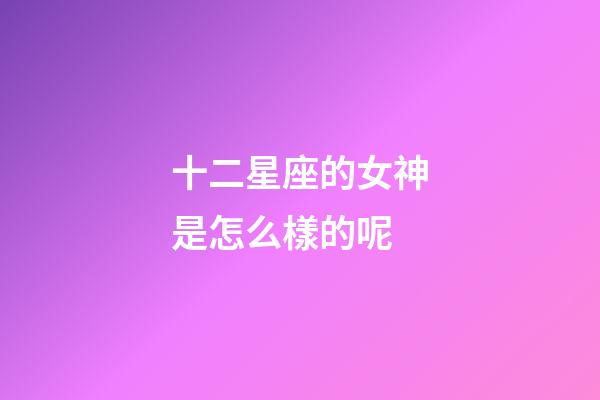 十二星座的女神是怎么樣的呢-第1張-星座運勢-玄機派