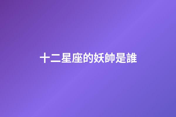 十二星座的妖帥是誰-第1張-星座運勢-玄機派
