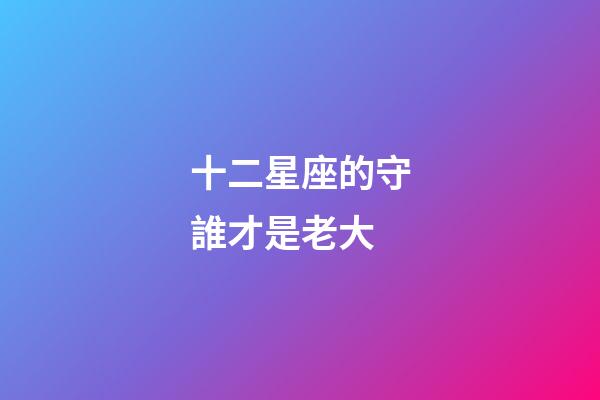 十二星座的守誰才是老大-第1張-星座運(yùn)勢(shì)-玄機(jī)派