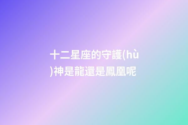 十二星座的守護(hù)神是龍還是鳳凰呢-第1張-星座運(yùn)勢(shì)-玄機(jī)派