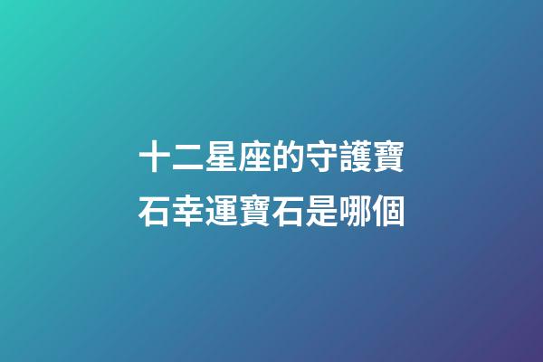 十二星座的守護寶石幸運寶石是哪個-第1張-星座運勢-玄機派