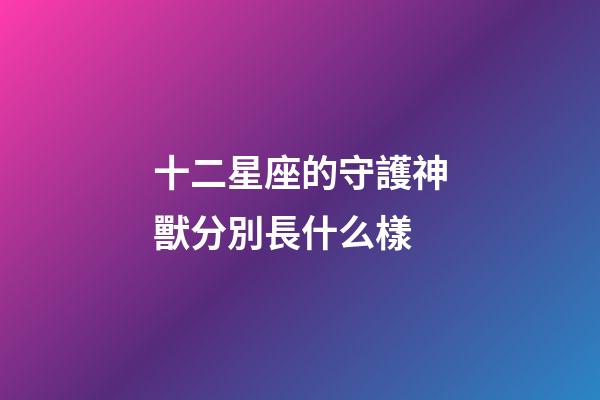 十二星座的守護神獸分別長什么樣-第1張-星座運勢-玄機派