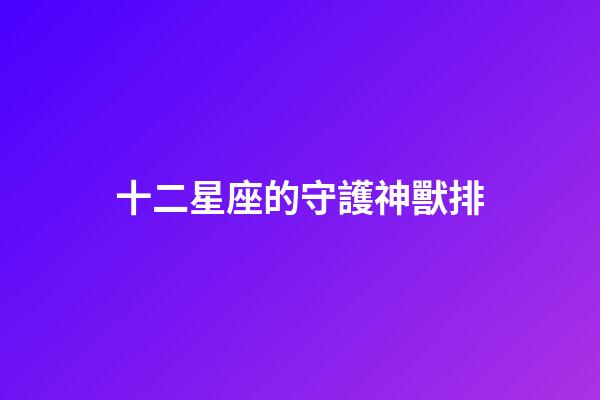 十二星座的守護神獸排-第1張-星座運勢-玄機派