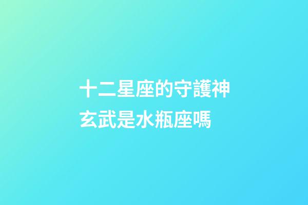 十二星座的守護神玄武是水瓶座嗎-第1張-星座運勢-玄機派