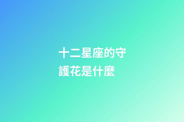 十二星座的守護花是什麼-第1張-星座運勢-玄機派