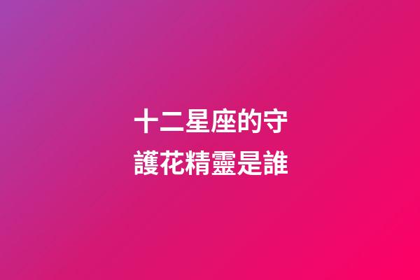 十二星座的守護花精靈是誰-第1張-星座運勢-玄機派