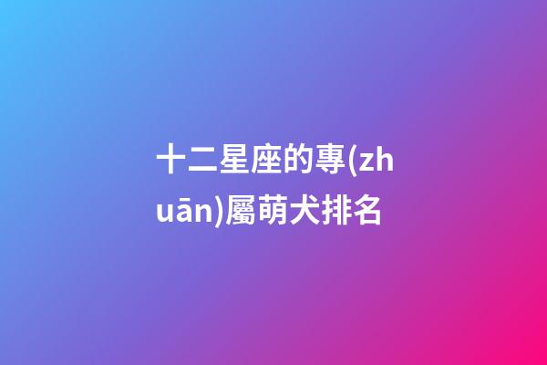 十二星座的專(zhuān)屬萌犬排名-第1張-星座運(yùn)勢(shì)-玄機(jī)派