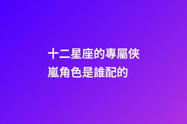 十二星座的專屬俠嵐角色是誰配的-第1張-星座運勢-玄機派