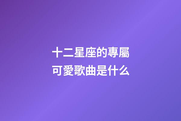 十二星座的專屬可愛歌曲是什么-第1張-星座運勢-玄機派