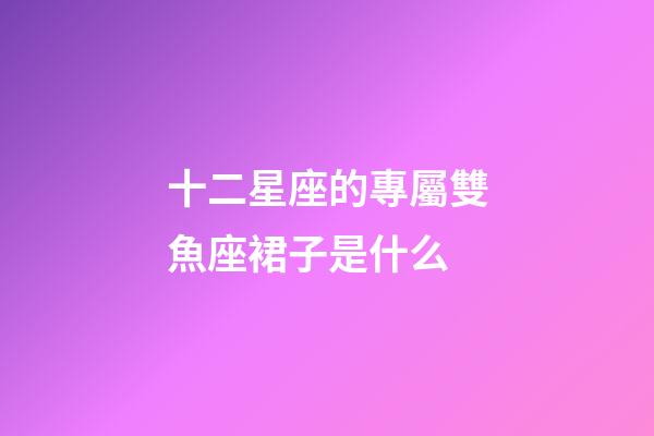 十二星座的專屬雙魚座裙子是什么-第1張-星座運勢-玄機派