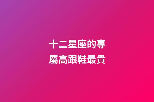 十二星座的專屬高跟鞋最貴-第1張-星座運勢-玄機派