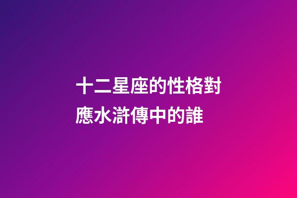 十二星座的性格對應水滸傳中的誰-第1張-星座運勢-玄機派