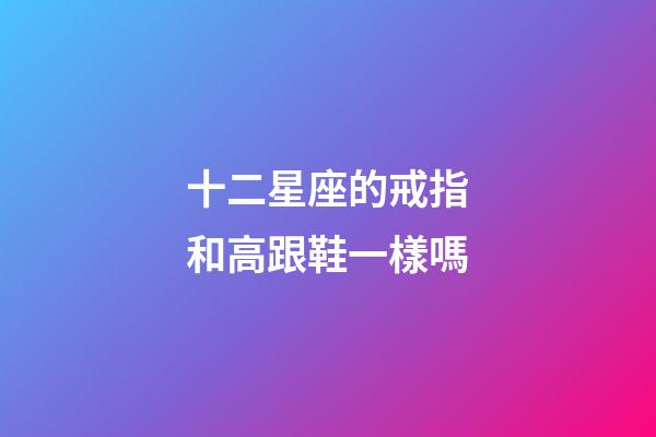 十二星座的戒指和高跟鞋一樣嗎-第1張-星座運勢-玄機派
