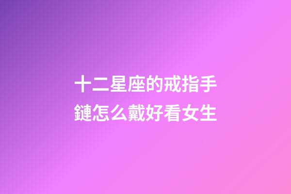 十二星座的戒指手鏈怎么戴好看女生-第1張-星座運勢-玄機派