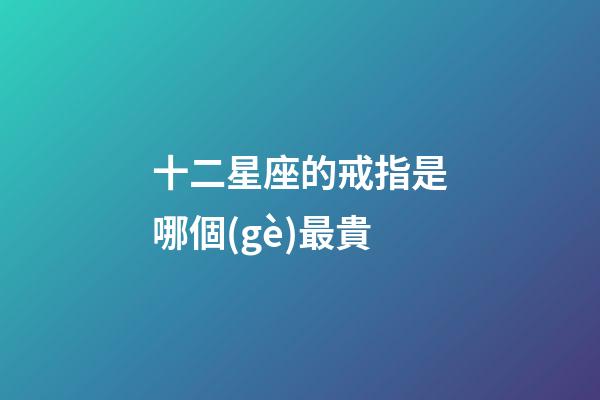 十二星座的戒指是哪個(gè)最貴-第1張-星座運(yùn)勢(shì)-玄機(jī)派