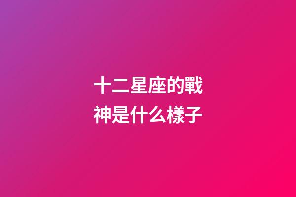 十二星座的戰神是什么樣子-第1張-星座運勢-玄機派